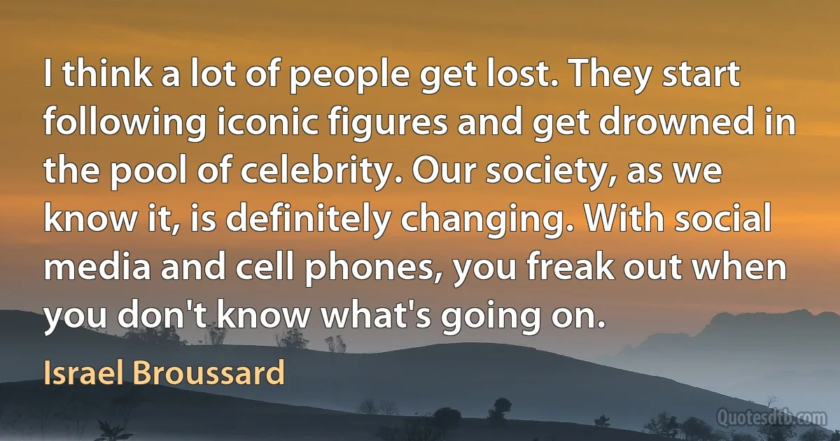 I think a lot of people get lost. They start following iconic figures and get drowned in the pool of celebrity. Our society, as we know it, is definitely changing. With social media and cell phones, you freak out when you don't know what's going on. (Israel Broussard)