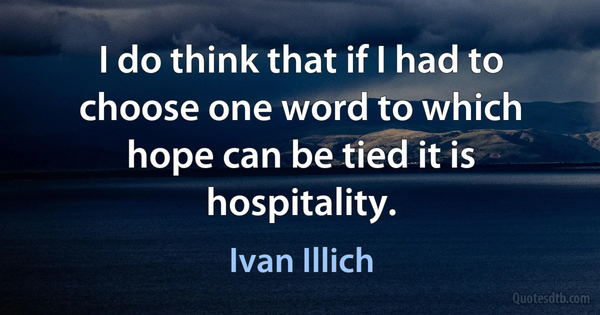 I do think that if I had to choose one word to which hope can be tied it is hospitality. (Ivan Illich)