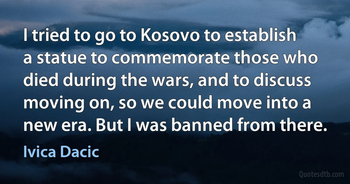 I tried to go to Kosovo to establish a statue to commemorate those who died during the wars, and to discuss moving on, so we could move into a new era. But I was banned from there. (Ivica Dacic)