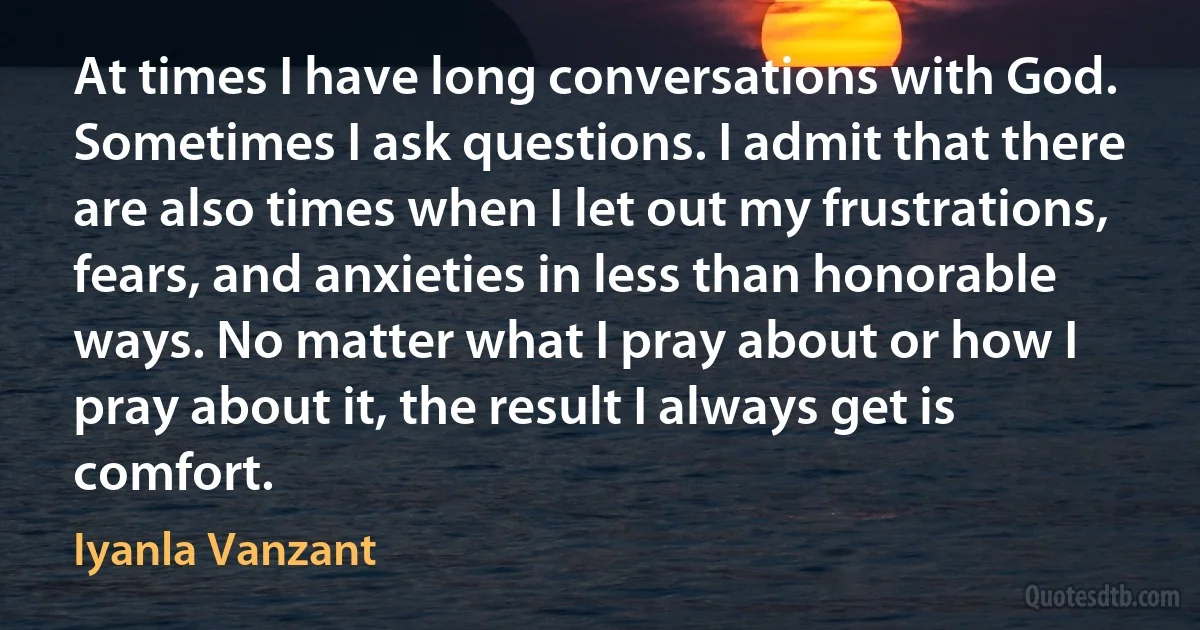 At times I have long conversations with God. Sometimes I ask questions. I admit that there are also times when I let out my frustrations, fears, and anxieties in less than honorable ways. No matter what I pray about or how I pray about it, the result I always get is comfort. (Iyanla Vanzant)