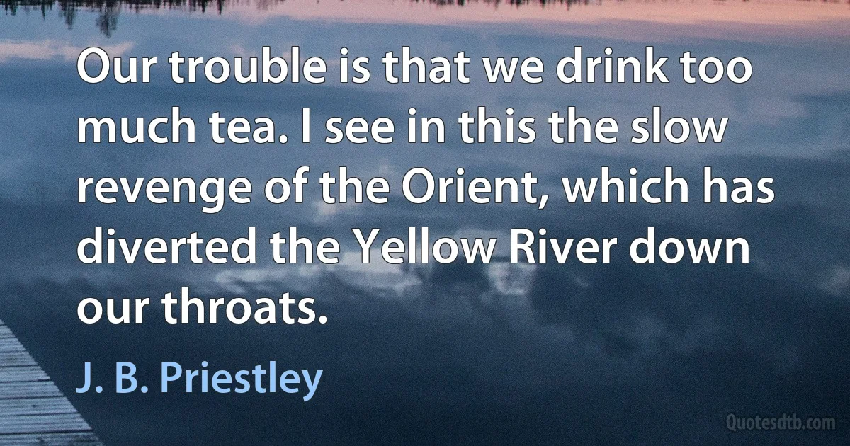 Our trouble is that we drink too much tea. I see in this the slow revenge of the Orient, which has diverted the Yellow River down our throats. (J. B. Priestley)