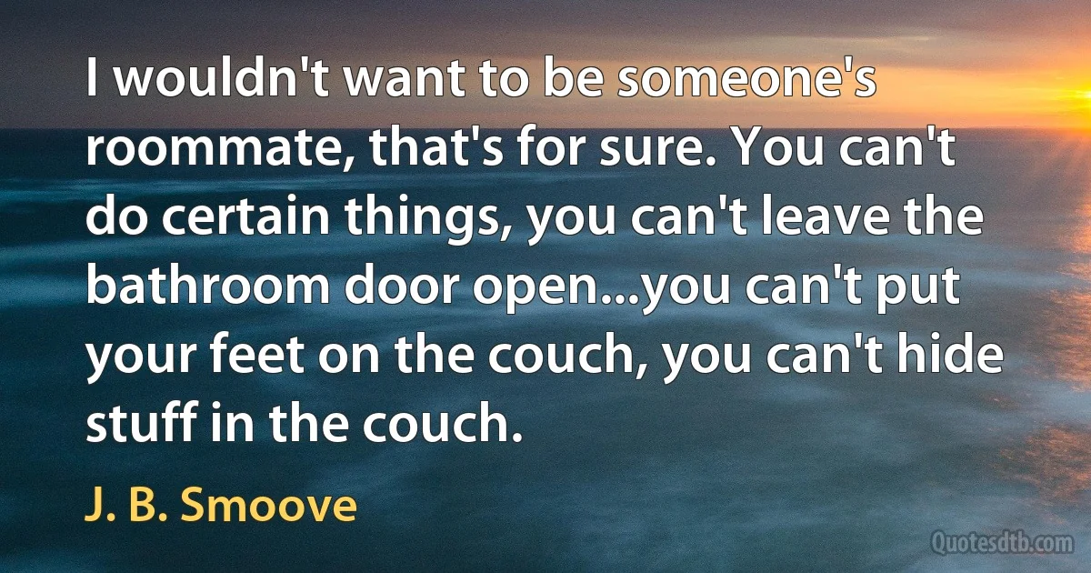 I wouldn't want to be someone's roommate, that's for sure. You can't do certain things, you can't leave the bathroom door open...you can't put your feet on the couch, you can't hide stuff in the couch. (J. B. Smoove)