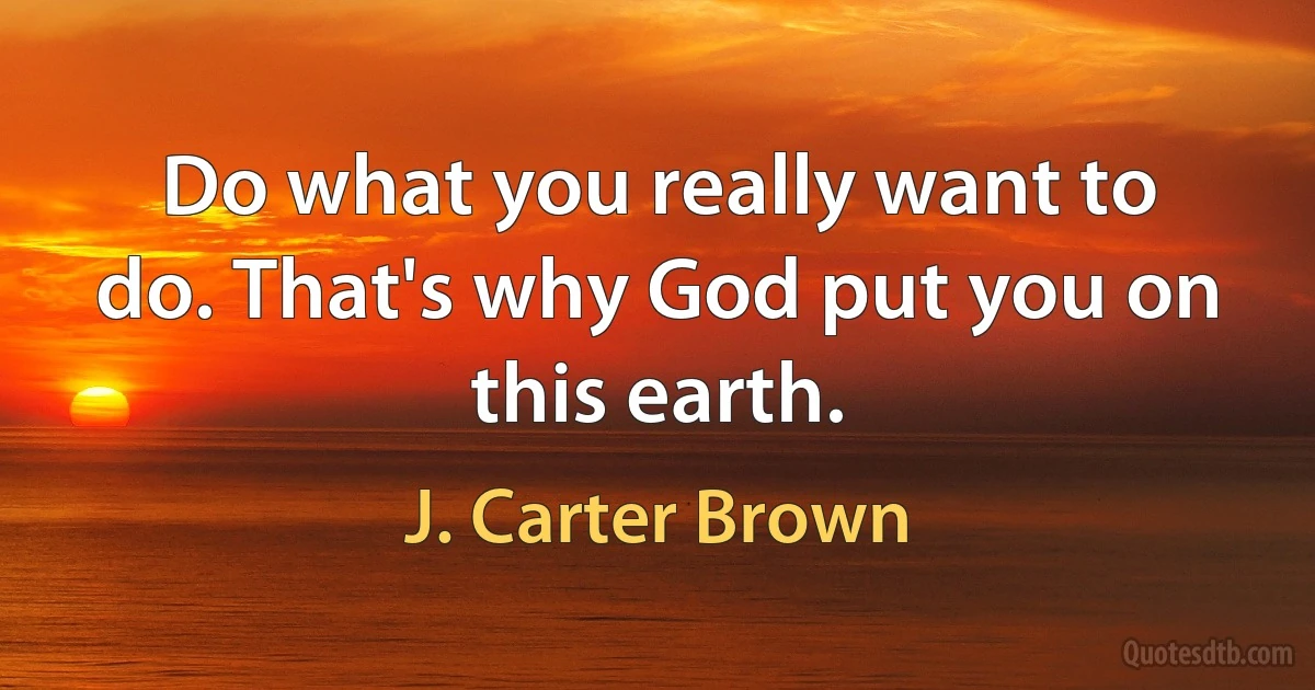 Do what you really want to do. That's why God put you on this earth. (J. Carter Brown)