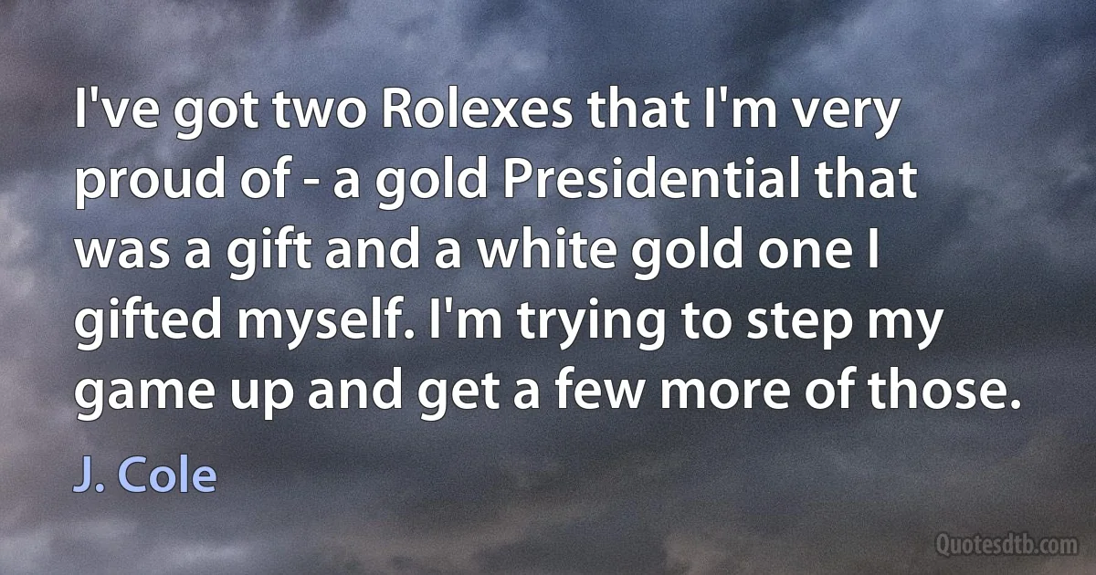 I've got two Rolexes that I'm very proud of - a gold Presidential that was a gift and a white gold one I gifted myself. I'm trying to step my game up and get a few more of those. (J. Cole)