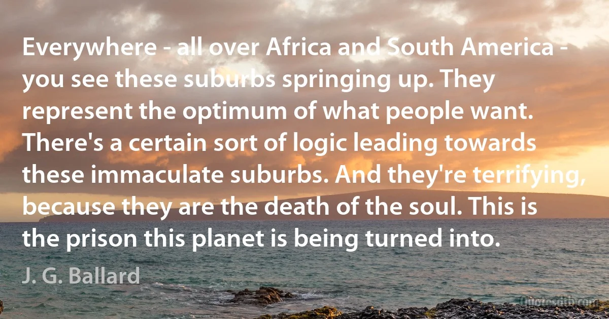 Everywhere - all over Africa and South America - you see these suburbs springing up. They represent the optimum of what people want. There's a certain sort of logic leading towards these immaculate suburbs. And they're terrifying, because they are the death of the soul. This is the prison this planet is being turned into. (J. G. Ballard)