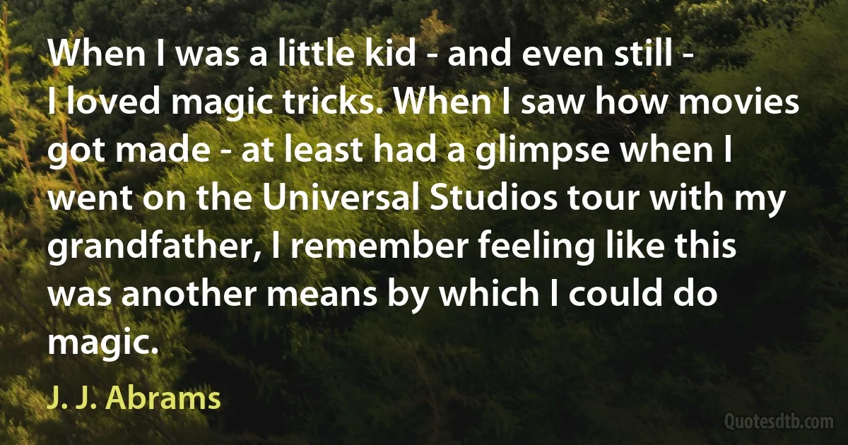 When I was a little kid - and even still - I loved magic tricks. When I saw how movies got made - at least had a glimpse when I went on the Universal Studios tour with my grandfather, I remember feeling like this was another means by which I could do magic. (J. J. Abrams)