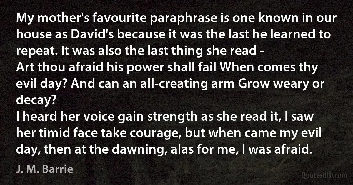 My mother's favourite paraphrase is one known in our house as David's because it was the last he learned to repeat. It was also the last thing she read -
Art thou afraid his power shall fail When comes thy evil day? And can an all-creating arm Grow weary or decay?
I heard her voice gain strength as she read it, I saw her timid face take courage, but when came my evil day, then at the dawning, alas for me, I was afraid. (J. M. Barrie)