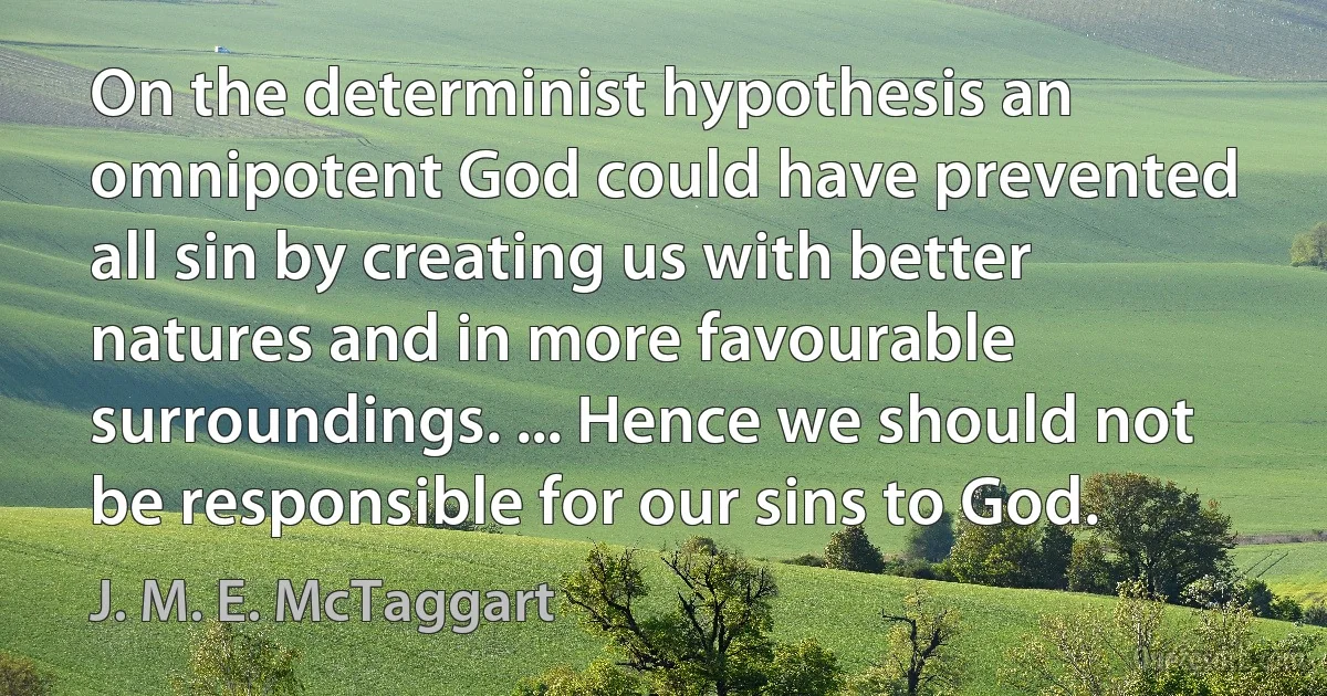 On the determinist hypothesis an omnipotent God could have prevented all sin by creating us with better natures and in more favourable surroundings. ... Hence we should not be responsible for our sins to God. (J. M. E. McTaggart)