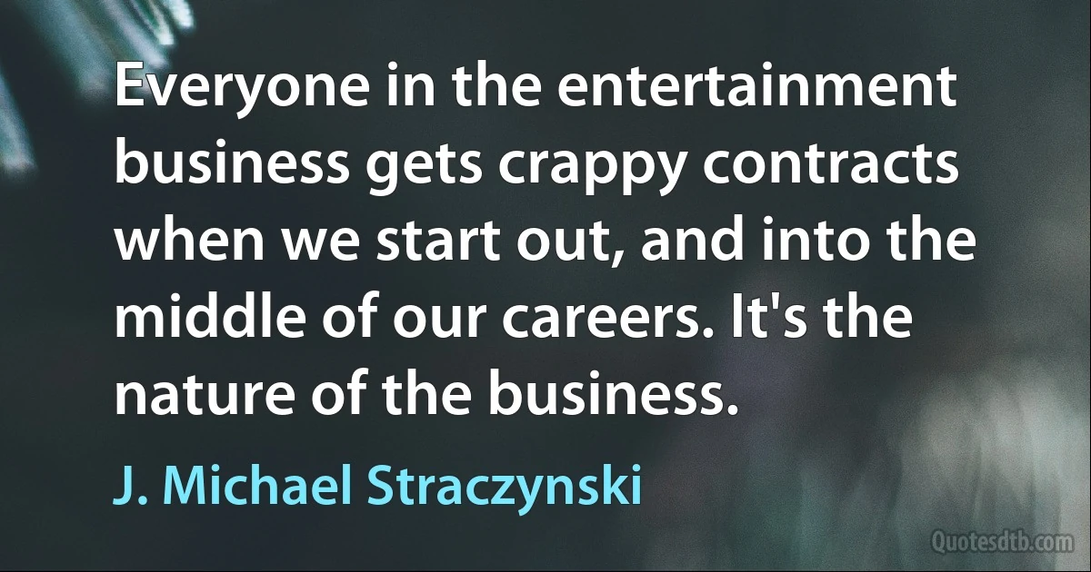 Everyone in the entertainment business gets crappy contracts when we start out, and into the middle of our careers. It's the nature of the business. (J. Michael Straczynski)