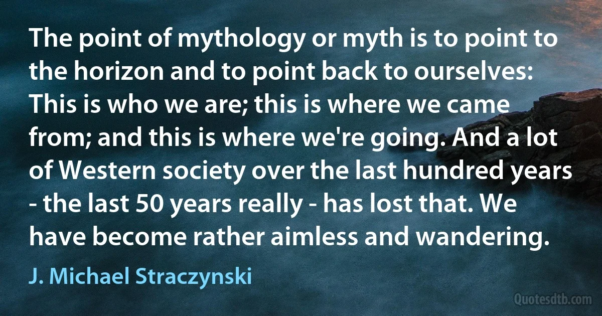 The point of mythology or myth is to point to the horizon and to point back to ourselves: This is who we are; this is where we came from; and this is where we're going. And a lot of Western society over the last hundred years - the last 50 years really - has lost that. We have become rather aimless and wandering. (J. Michael Straczynski)