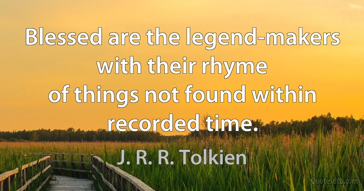 Blessed are the legend-makers with their rhyme
of things not found within recorded time. (J. R. R. Tolkien)