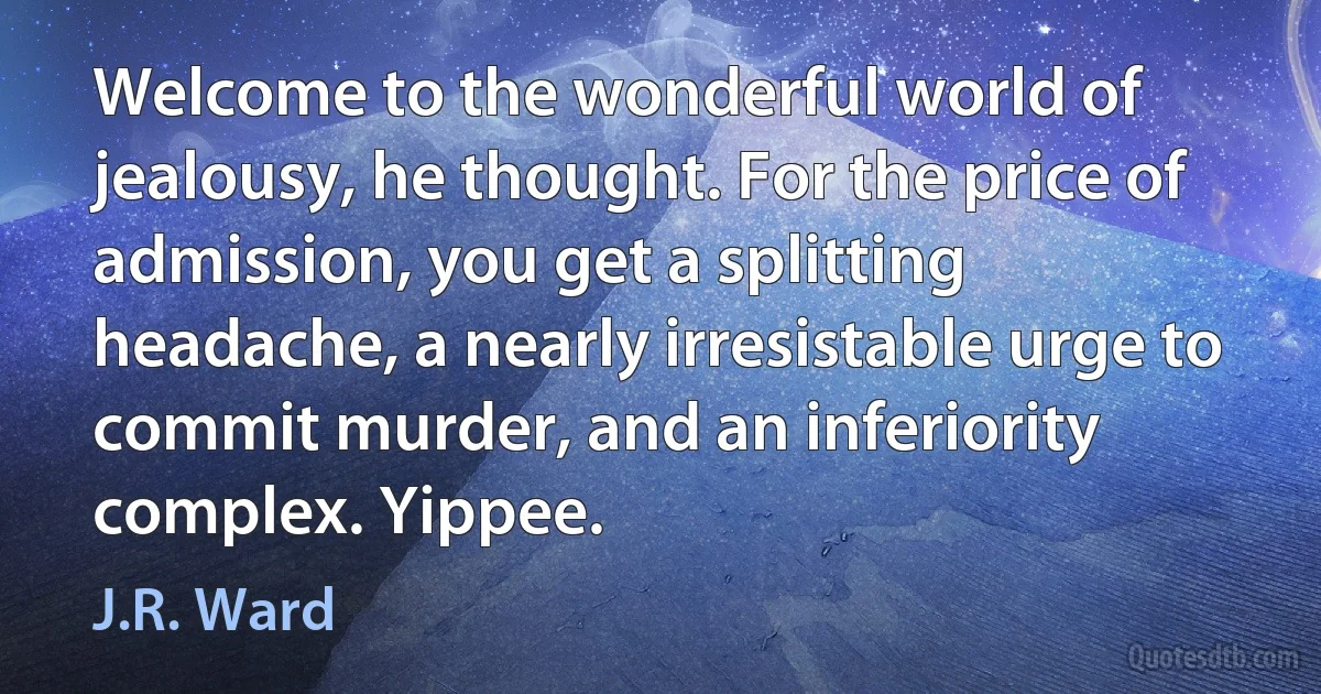 Welcome to the wonderful world of jealousy, he thought. For the price of admission, you get a splitting headache, a nearly irresistable urge to commit murder, and an inferiority complex. Yippee. (J.R. Ward)