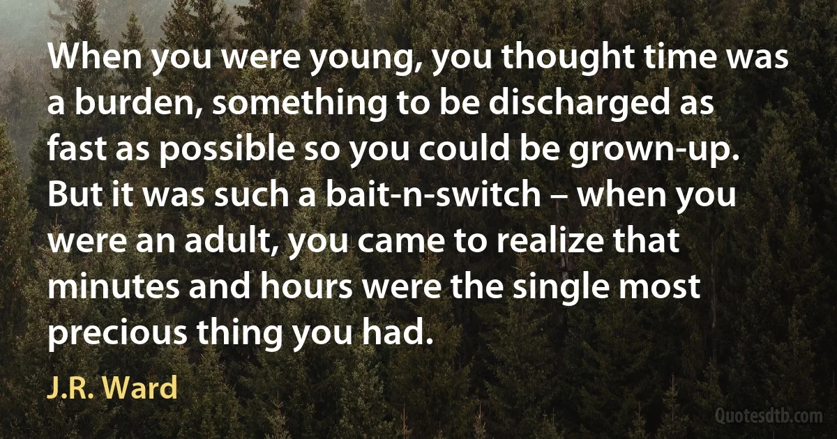 When you were young, you thought time was a burden, something to be discharged as fast as possible so you could be grown-up. But it was such a bait-n-switch – when you were an adult, you came to realize that minutes and hours were the single most precious thing you had. (J.R. Ward)