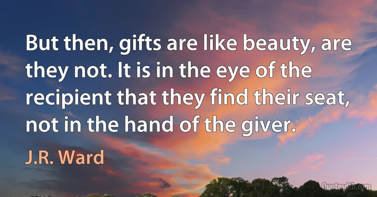 But then, gifts are like beauty, are
they not. It is in the eye of the recipient that they find their seat, not in the hand of the giver. (J.R. Ward)