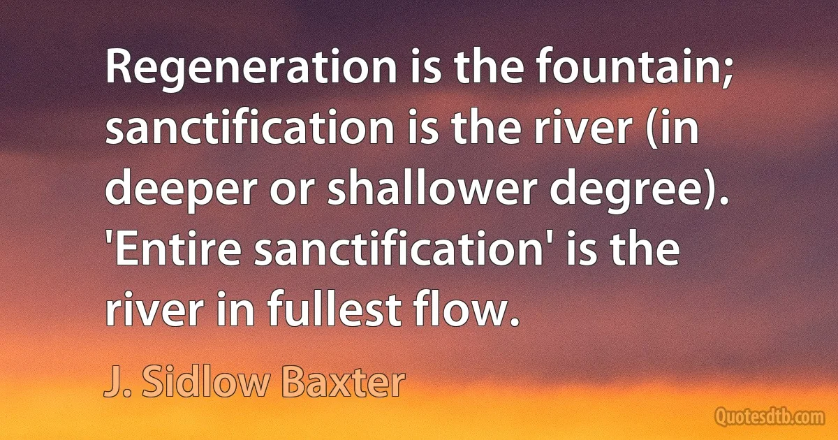 Regeneration is the fountain; sanctification is the river (in deeper or shallower degree). 'Entire sanctification' is the river in fullest flow. (J. Sidlow Baxter)