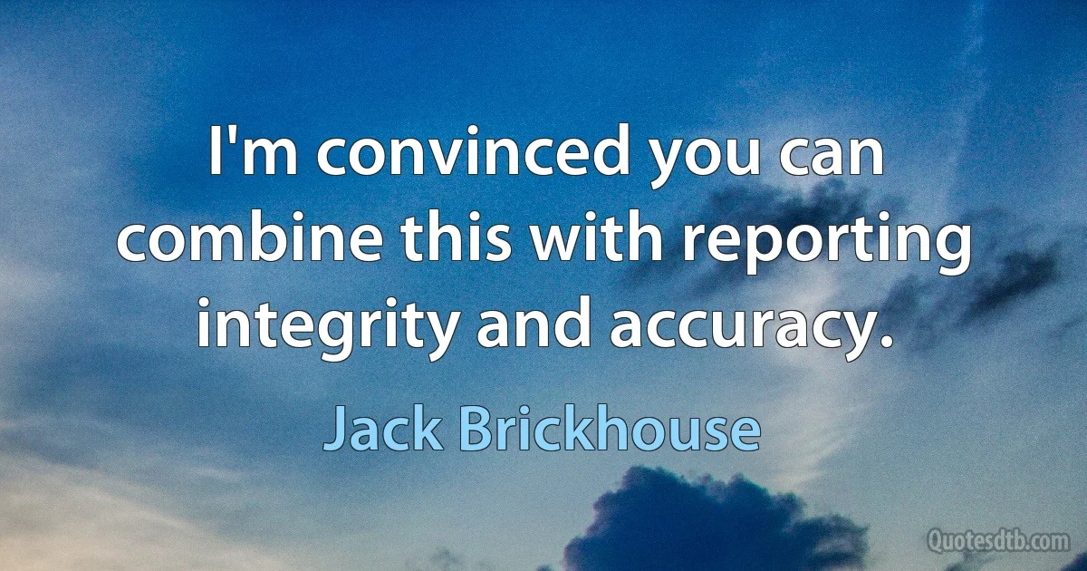 I'm convinced you can combine this with reporting integrity and accuracy. (Jack Brickhouse)