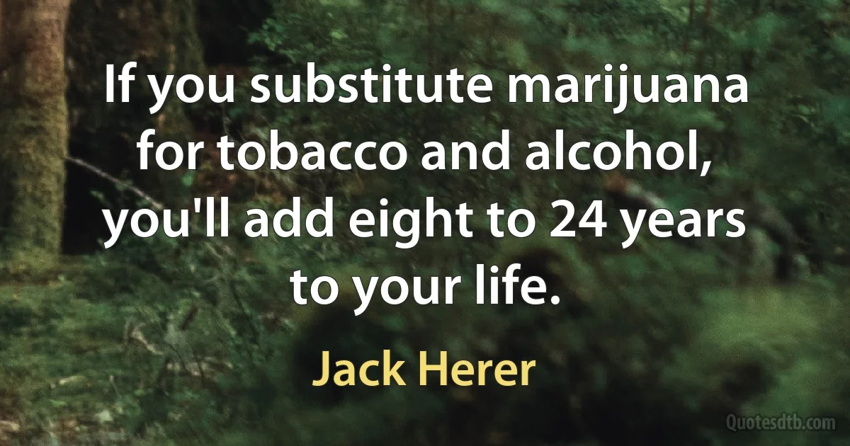 If you substitute marijuana for tobacco and alcohol, you'll add eight to 24 years to your life. (Jack Herer)