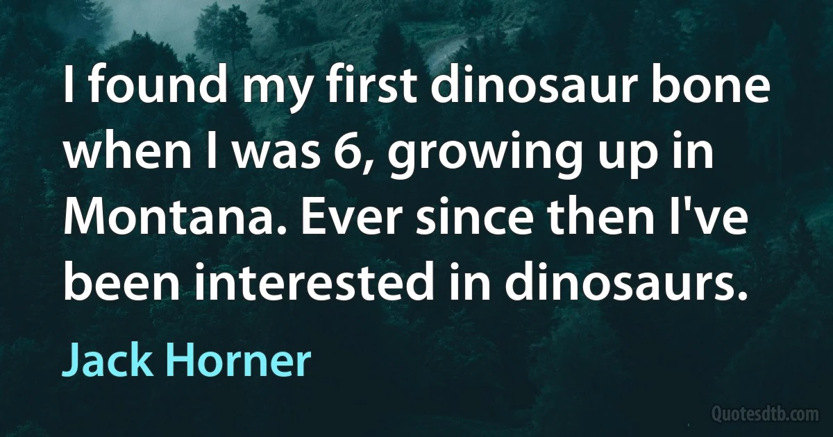 I found my first dinosaur bone when I was 6, growing up in Montana. Ever since then I've been interested in dinosaurs. (Jack Horner)