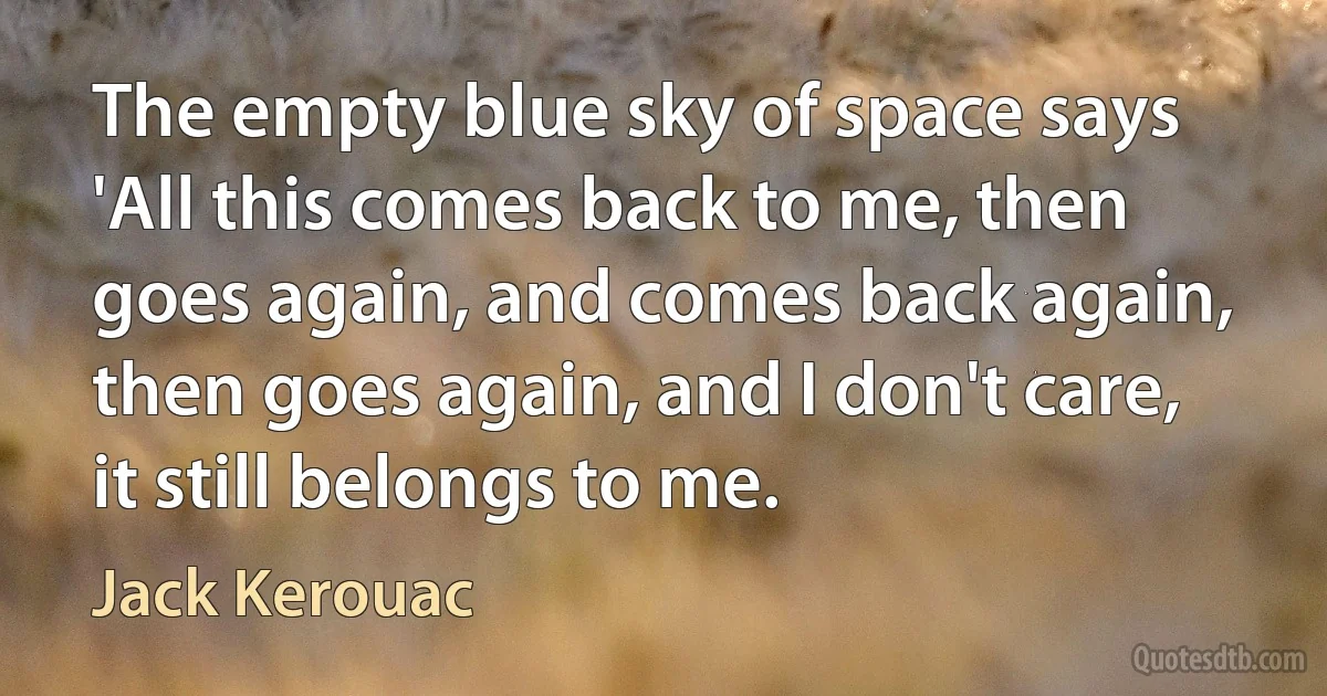 The empty blue sky of space says 'All this comes back to me, then goes again, and comes back again, then goes again, and I don't care, it still belongs to me. (Jack Kerouac)