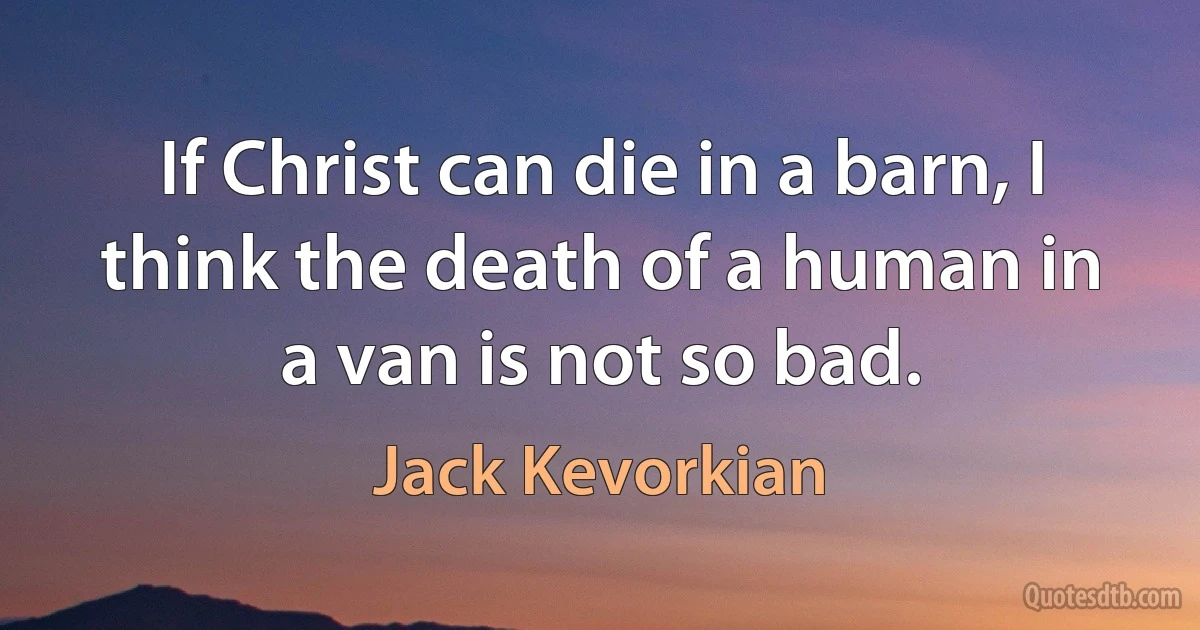 If Christ can die in a barn, I think the death of a human in a van is not so bad. (Jack Kevorkian)