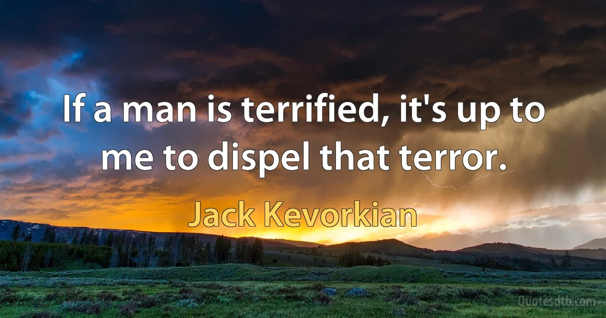 If a man is terrified, it's up to me to dispel that terror. (Jack Kevorkian)