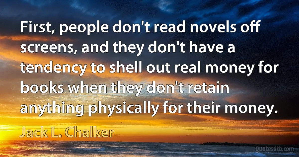 First, people don't read novels off screens, and they don't have a tendency to shell out real money for books when they don't retain anything physically for their money. (Jack L. Chalker)