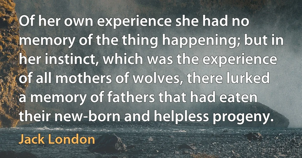 Of her own experience she had no memory of the thing happening; but in her instinct, which was the experience of all mothers of wolves, there lurked a memory of fathers that had eaten their new-born and helpless progeny. (Jack London)