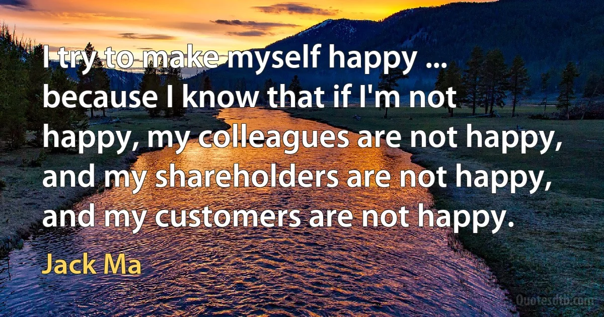 I try to make myself happy ... because I know that if I'm not happy, my colleagues are not happy, and my shareholders are not happy, and my customers are not happy. (Jack Ma)