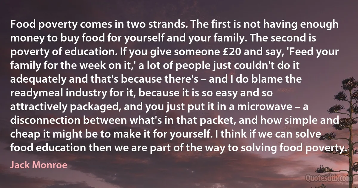 Food poverty comes in two strands. The first is not having enough money to buy food for yourself and your family. The second is poverty of education. If you give someone £20 and say, 'Feed your family for the week on it,' a lot of people just couldn't do it adequately and that's because there's – and I do blame the readymeal industry for it, because it is so easy and so attractively packaged, and you just put it in a microwave – a disconnection between what's in that packet, and how simple and cheap it might be to make it for yourself. I think if we can solve food education then we are part of the way to solving food poverty. (Jack Monroe)