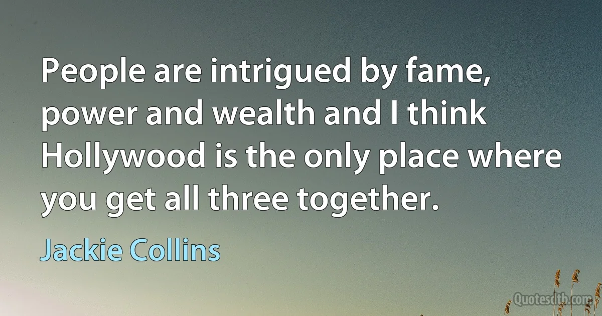 People are intrigued by fame, power and wealth and I think Hollywood is the only place where you get all three together. (Jackie Collins)