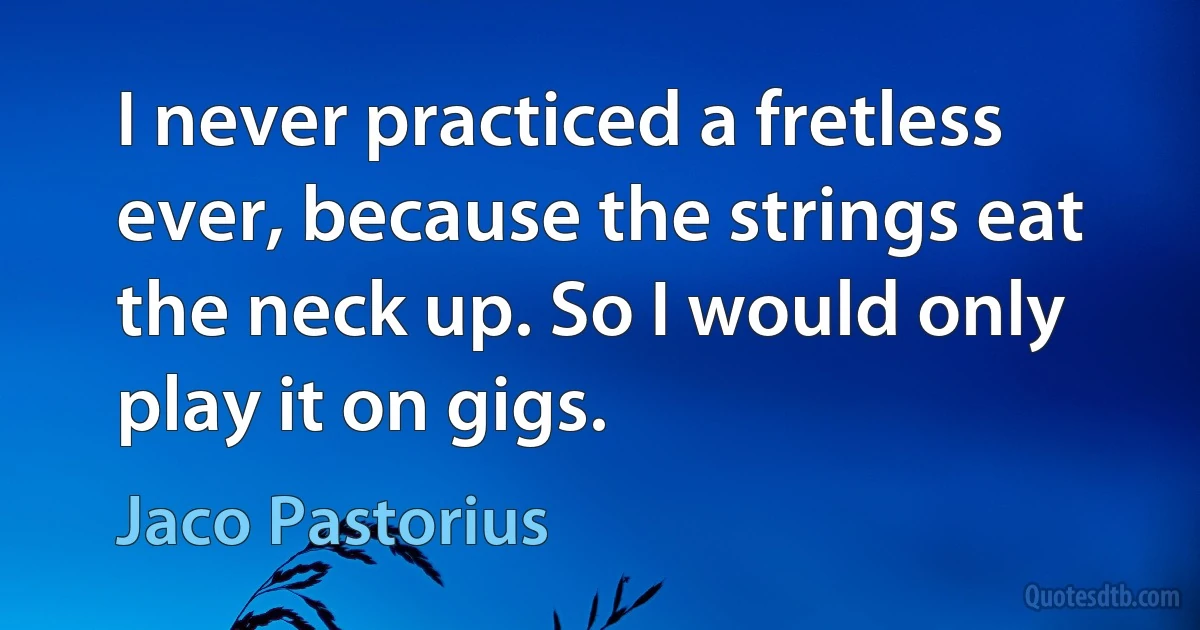 I never practiced a fretless ever, because the strings eat the neck up. So I would only play it on gigs. (Jaco Pastorius)