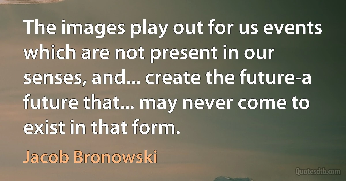 The images play out for us events which are not present in our senses, and... create the future-a future that... may never come to exist in that form. (Jacob Bronowski)