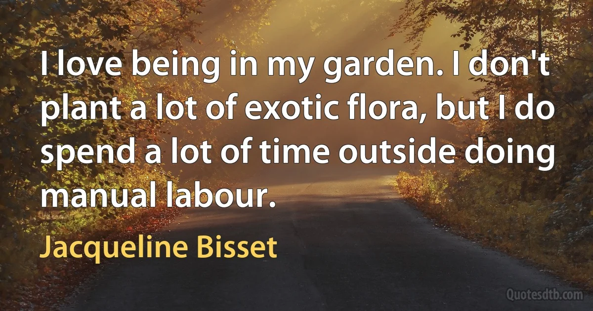 I love being in my garden. I don't plant a lot of exotic flora, but I do spend a lot of time outside doing manual labour. (Jacqueline Bisset)