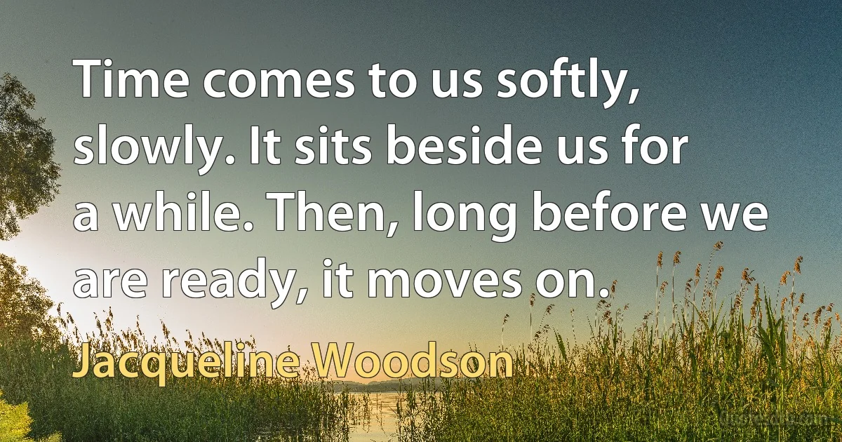 Time comes to us softly, slowly. It sits beside us for a while. Then, long before we are ready, it moves on. (Jacqueline Woodson)