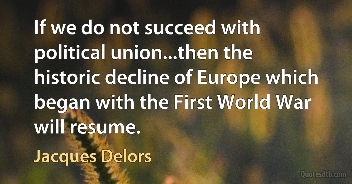 If we do not succeed with political union...then the historic decline of Europe which began with the First World War will resume. (Jacques Delors)