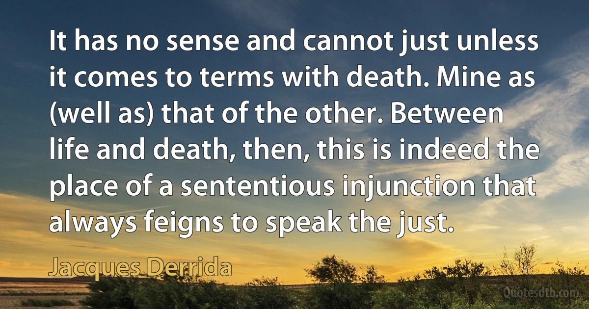 It has no sense and cannot just unless it comes to terms with death. Mine as (well as) that of the other. Between life and death, then, this is indeed the place of a sententious injunction that always feigns to speak the just. (Jacques Derrida)