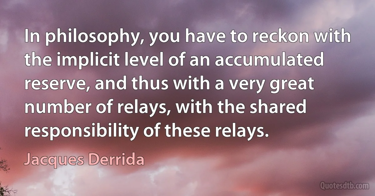 In philosophy, you have to reckon with the implicit level of an accumulated reserve, and thus with a very great number of relays, with the shared responsibility of these relays. (Jacques Derrida)