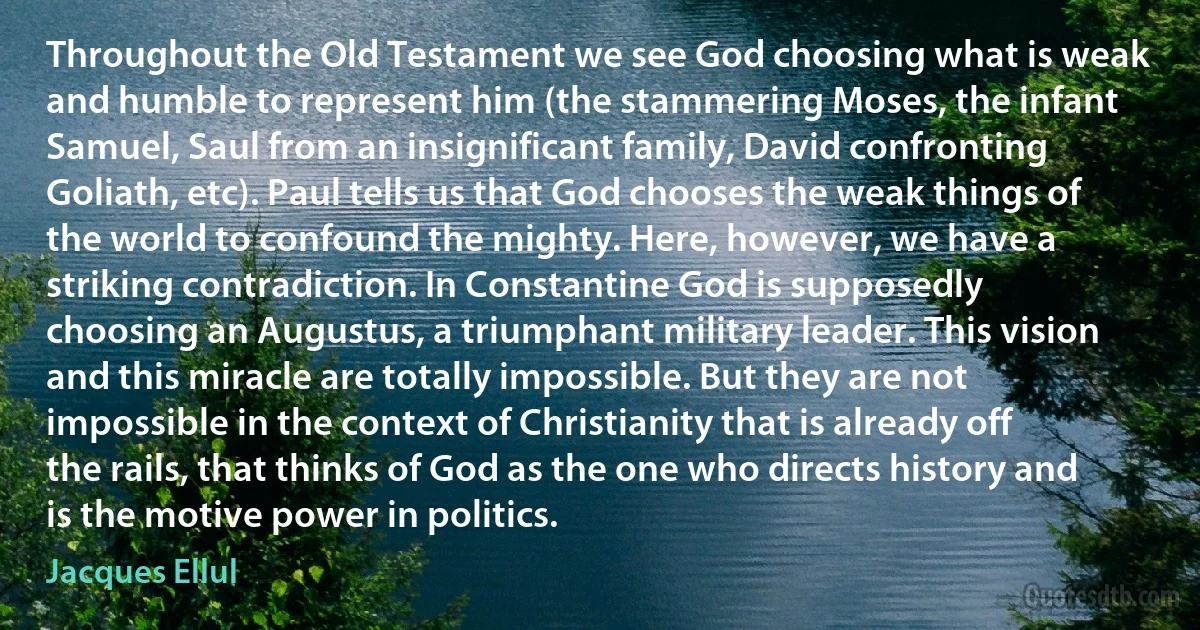 Throughout the Old Testament we see God choosing what is weak and humble to represent him (the stammering Moses, the infant Samuel, Saul from an insignificant family, David confronting Goliath, etc). Paul tells us that God chooses the weak things of the world to confound the mighty. Here, however, we have a striking contradiction. In Constantine God is supposedly choosing an Augustus, a triumphant military leader. This vision and this miracle are totally impossible. But they are not impossible in the context of Christianity that is already off the rails, that thinks of God as the one who directs history and is the motive power in politics. (Jacques Ellul)