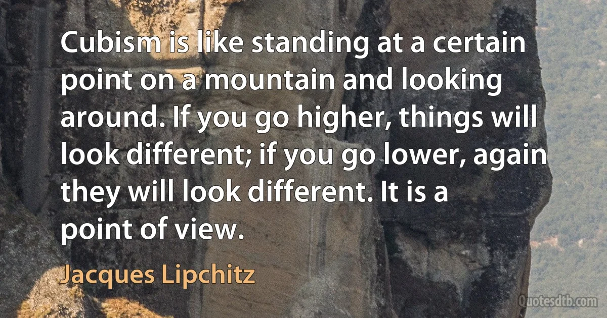 Cubism is like standing at a certain point on a mountain and looking around. If you go higher, things will look different; if you go lower, again they will look different. It is a point of view. (Jacques Lipchitz)