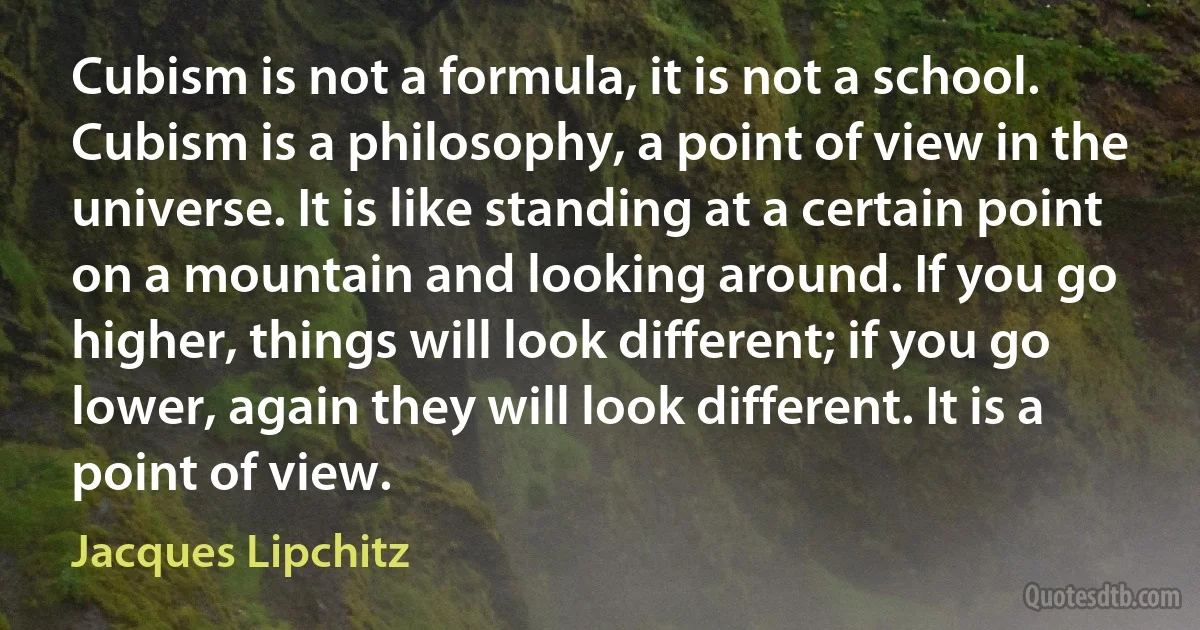 Cubism is not a formula, it is not a school. Cubism is a philosophy, a point of view in the universe. It is like standing at a certain point on a mountain and looking around. If you go higher, things will look different; if you go lower, again they will look different. It is a point of view. (Jacques Lipchitz)