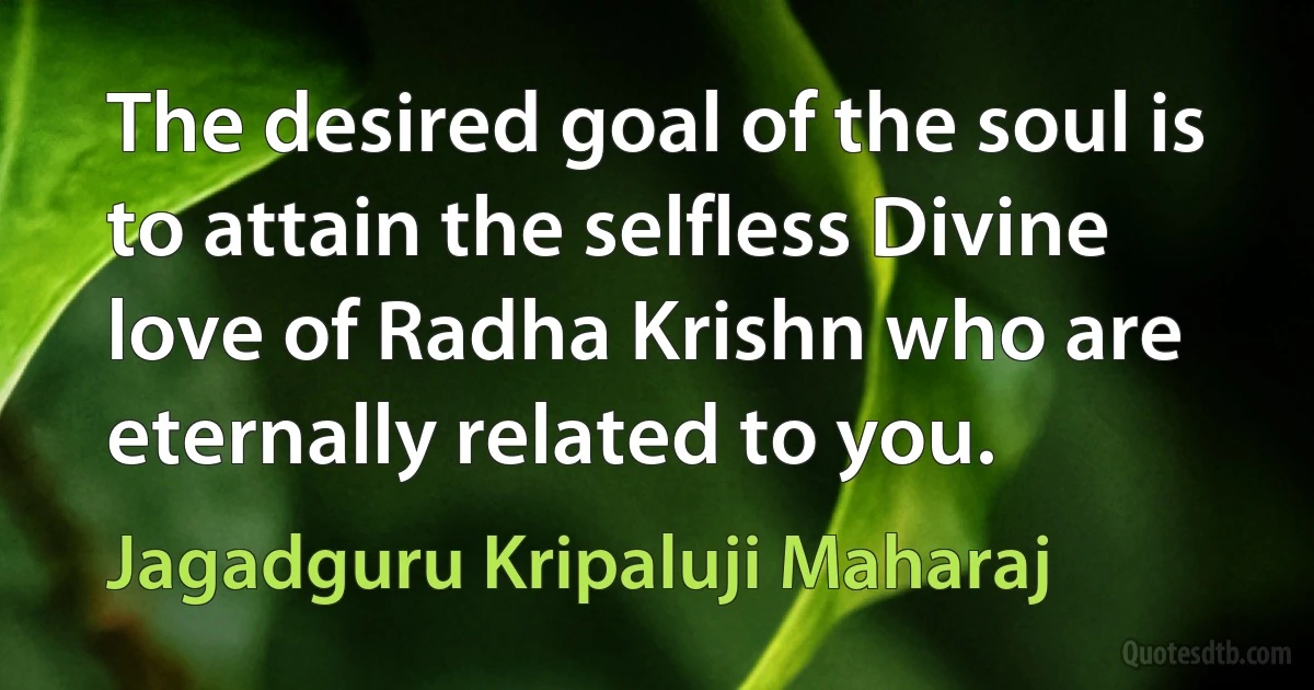 The desired goal of the soul is to attain the selfless Divine love of Radha Krishn who are eternally related to you. (Jagadguru Kripaluji Maharaj)