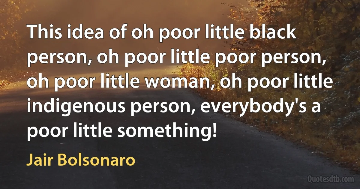 This idea of oh poor little black person, oh poor little poor person, oh poor little woman, oh poor little indigenous person, everybody's a poor little something! (Jair Bolsonaro)