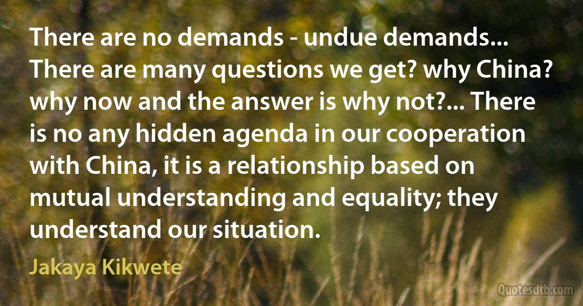 There are no demands - undue demands... There are many questions we get? why China? why now and the answer is why not?... There is no any hidden agenda in our cooperation with China, it is a relationship based on mutual understanding and equality; they understand our situation. (Jakaya Kikwete)