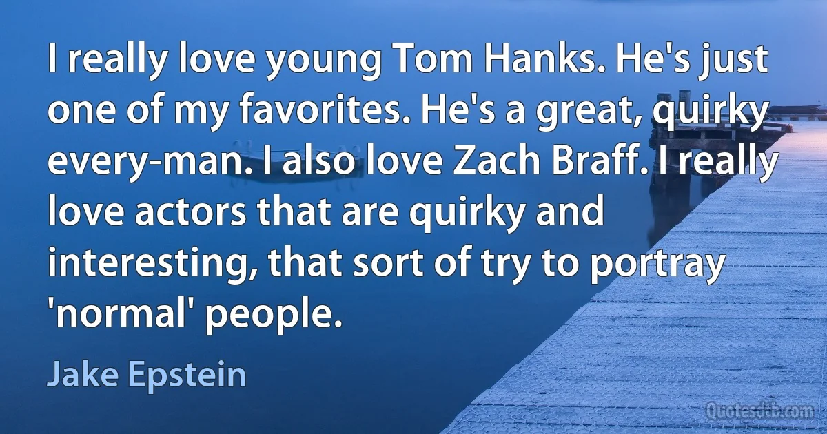 I really love young Tom Hanks. He's just one of my favorites. He's a great, quirky every-man. I also love Zach Braff. I really love actors that are quirky and interesting, that sort of try to portray 'normal' people. (Jake Epstein)