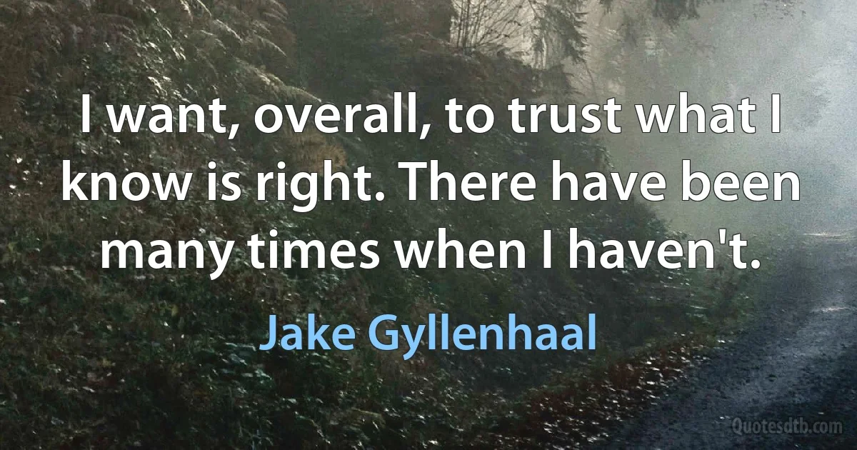 I want, overall, to trust what I know is right. There have been many times when I haven't. (Jake Gyllenhaal)