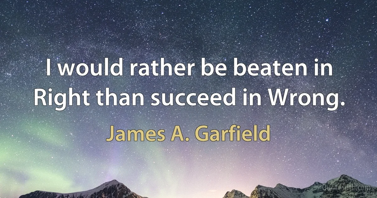 I would rather be beaten in Right than succeed in Wrong. (James A. Garfield)