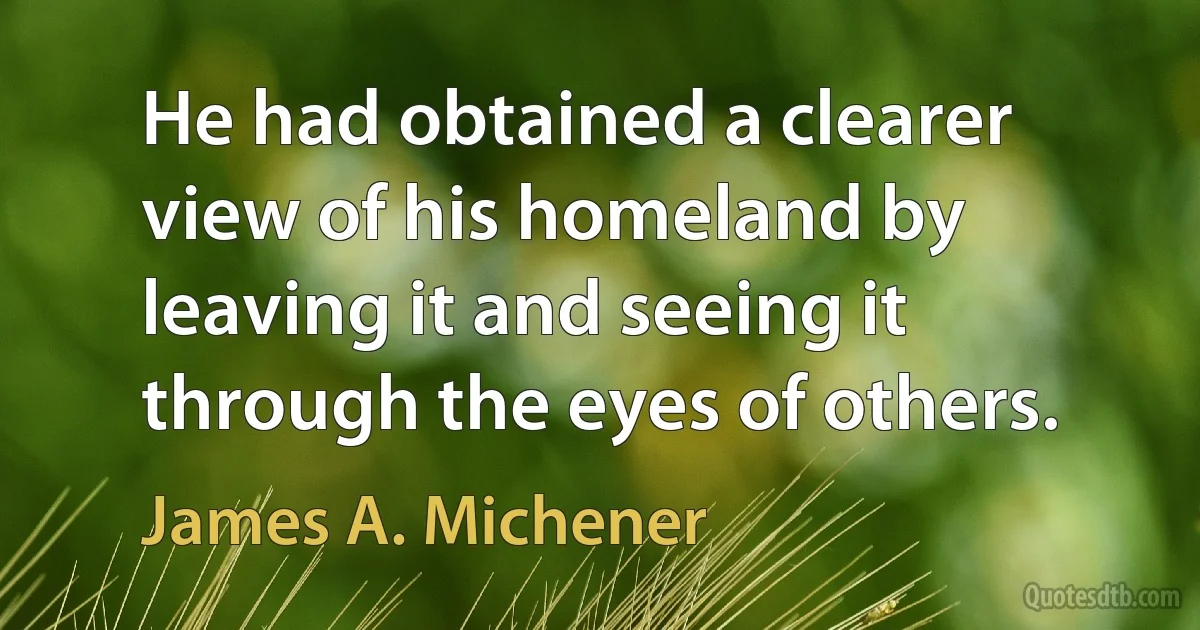 He had obtained a clearer view of his homeland by leaving it and seeing it through the eyes of others. (James A. Michener)