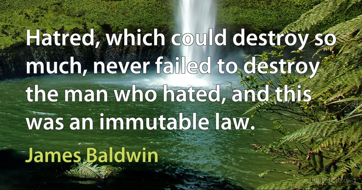 Hatred, which could destroy so much, never failed to destroy the man who hated, and this was an immutable law. (James Baldwin)