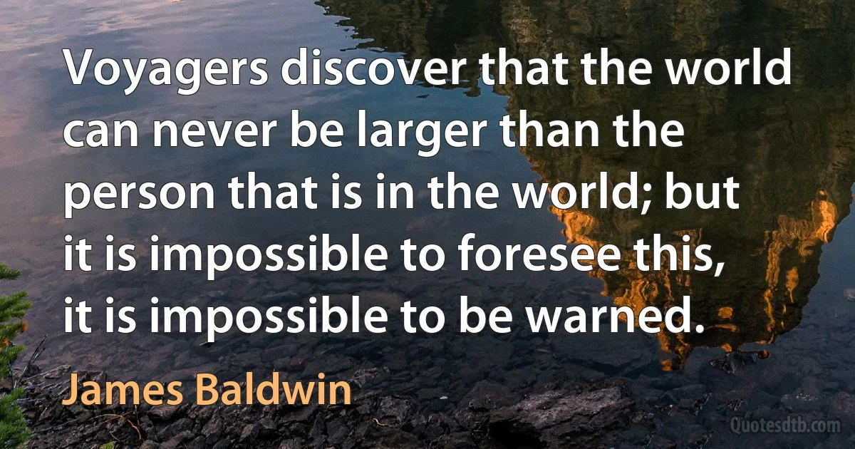 Voyagers discover that the world can never be larger than the person that is in the world; but it is impossible to foresee this, it is impossible to be warned. (James Baldwin)