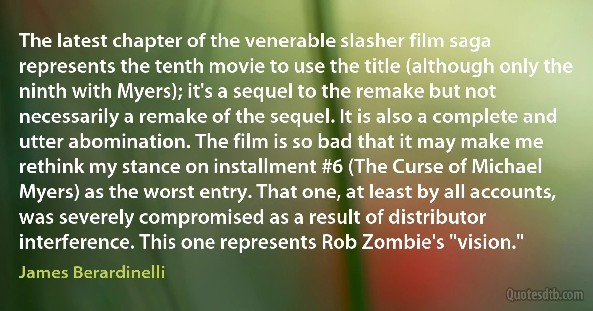 The latest chapter of the venerable slasher film saga represents the tenth movie to use the title (although only the ninth with Myers); it's a sequel to the remake but not necessarily a remake of the sequel. It is also a complete and utter abomination. The film is so bad that it may make me rethink my stance on installment #6 (The Curse of Michael Myers) as the worst entry. That one, at least by all accounts, was severely compromised as a result of distributor interference. This one represents Rob Zombie's "vision." (James Berardinelli)